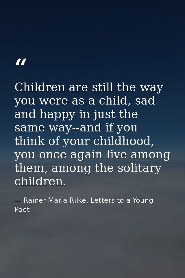 Children are still the way you were as a child, sad and happy in just the same way--and if you think of your childhood,  — Rainer Maria Rilke, Letters to a Young Poet