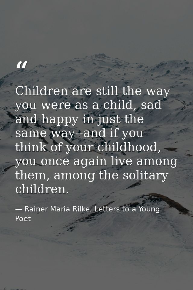 Children are still the way you were as a child, sad and happy in just the same way--and if you think of your childhood,  — Rainer Maria Rilke, Letters to a Young Poet