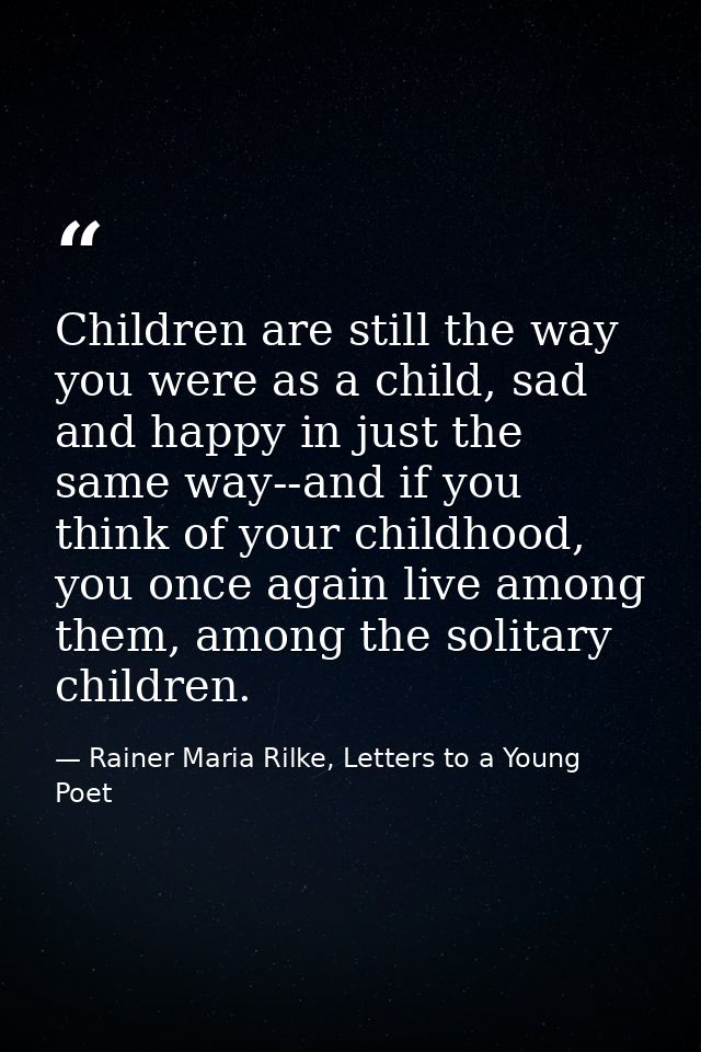 Children are still the way you were as a child, sad and happy in just the same way--and if you think of your childhood,  — Rainer Maria Rilke, Letters to a Young Poet