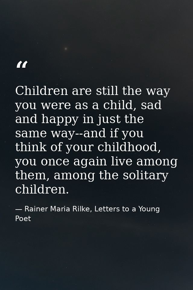Children are still the way you were as a child, sad and happy in just the same way--and if you think of your childhood,  — Rainer Maria Rilke, Letters to a Young Poet