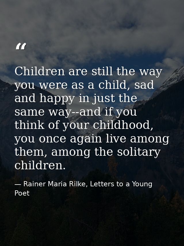 Children are still the way you were as a child, sad and happy in just the same way--and if you think of your childhood,  — Rainer Maria Rilke, Letters to a Young Poet