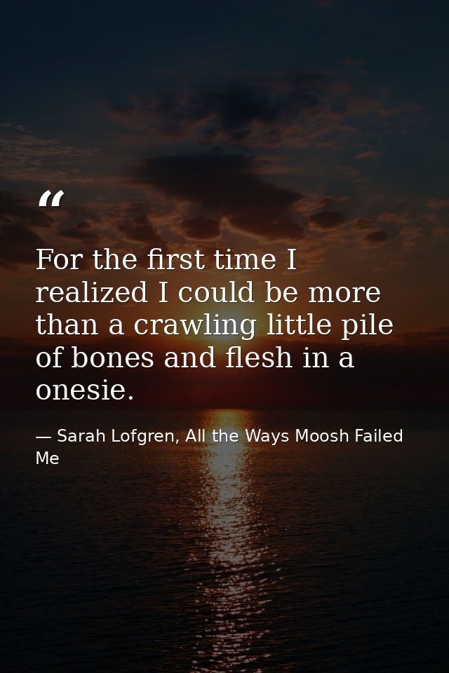 For the first time I realized I could be more than a crawling little pile of bones and flesh in a onesie. — Sarah Lofgren, All the Ways Moosh Failed Me