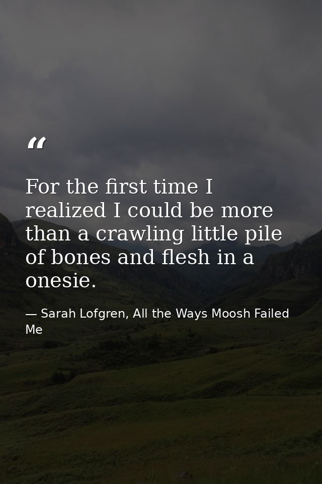 For the first time I realized I could be more than a crawling little pile of bones and flesh in a onesie. — Sarah Lofgren, All the Ways Moosh Failed Me