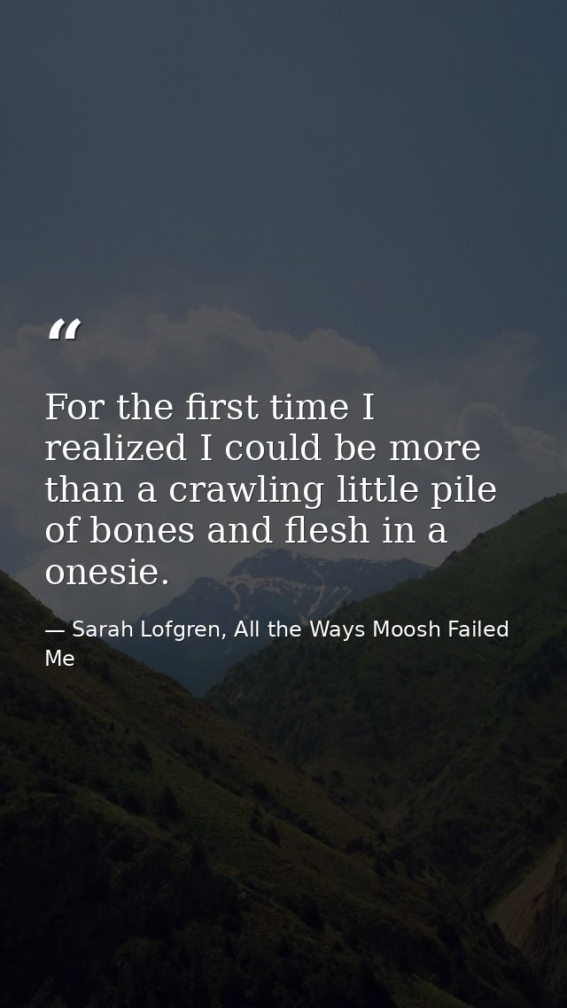 For the first time I realized I could be more than a crawling little pile of bones and flesh in a onesie. — Sarah Lofgren, All the Ways Moosh Failed Me
