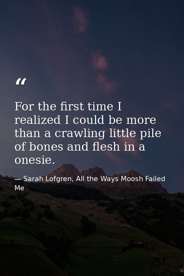 For the first time I realized I could be more than a crawling little pile of bones and flesh in a onesie. — Sarah Lofgren, All the Ways Moosh Failed Me