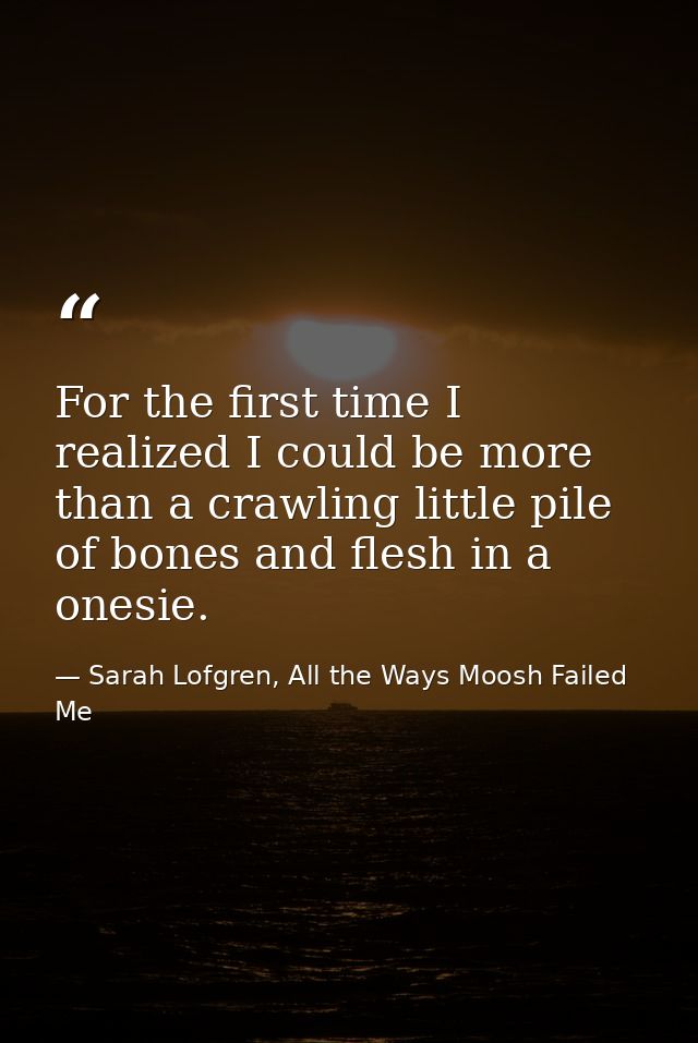 For the first time I realized I could be more than a crawling little pile of bones and flesh in a onesie. — Sarah Lofgren, All the Ways Moosh Failed Me
