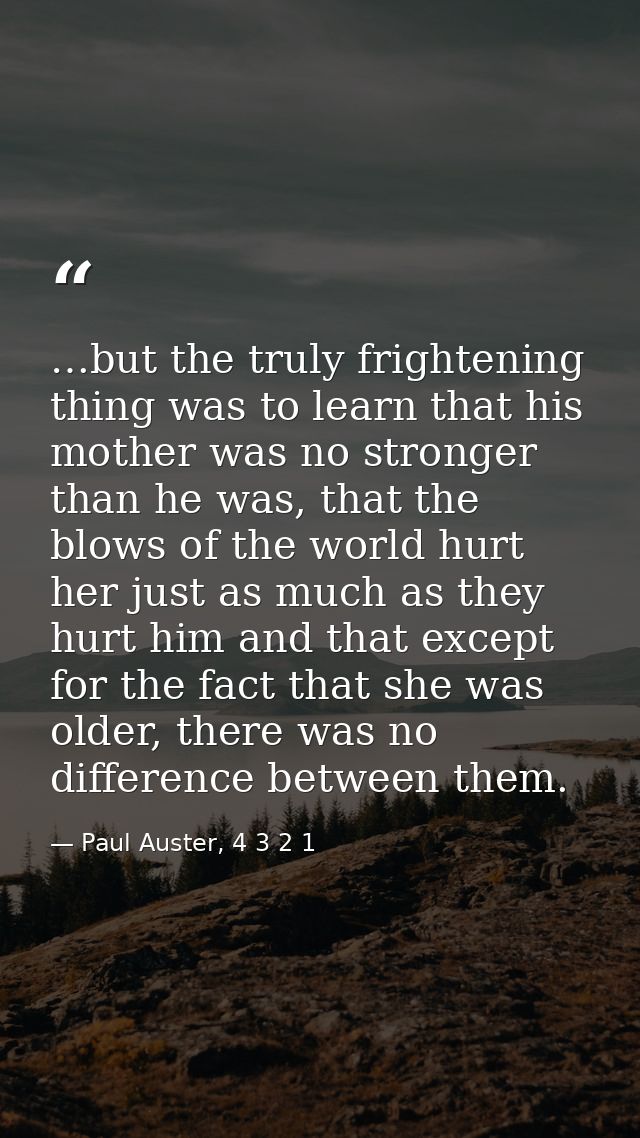 …but the truly frightening thing was to learn that his mother was no stronger than he was, that the blows of the world h — Paul Auster, 4 3 2 1