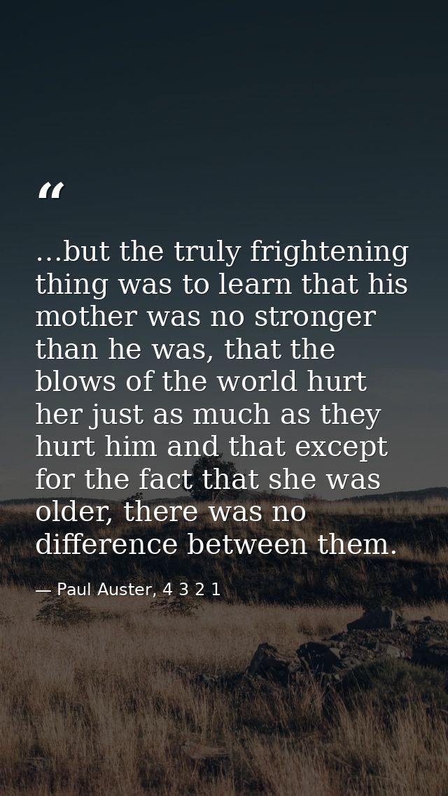 …but the truly frightening thing was to learn that his mother was no stronger than he was, that the blows of the world h — Paul Auster, 4 3 2 1