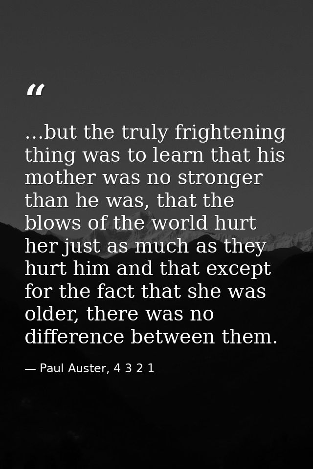 …but the truly frightening thing was to learn that his mother was no stronger than he was, that the blows of the world h — Paul Auster, 4 3 2 1