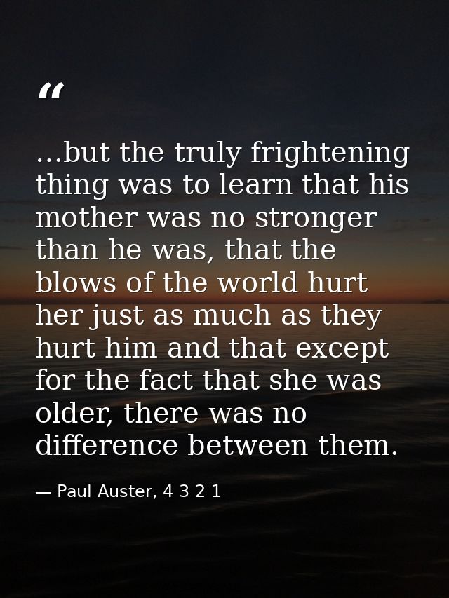 …but the truly frightening thing was to learn that his mother was no stronger than he was, that the blows of the world h — Paul Auster, 4 3 2 1