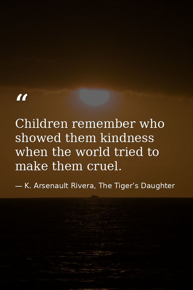 Children remember who showed them kindness when the world tried to make them cruel. — K. Arsenault Rivera, The Tiger’s Daughter