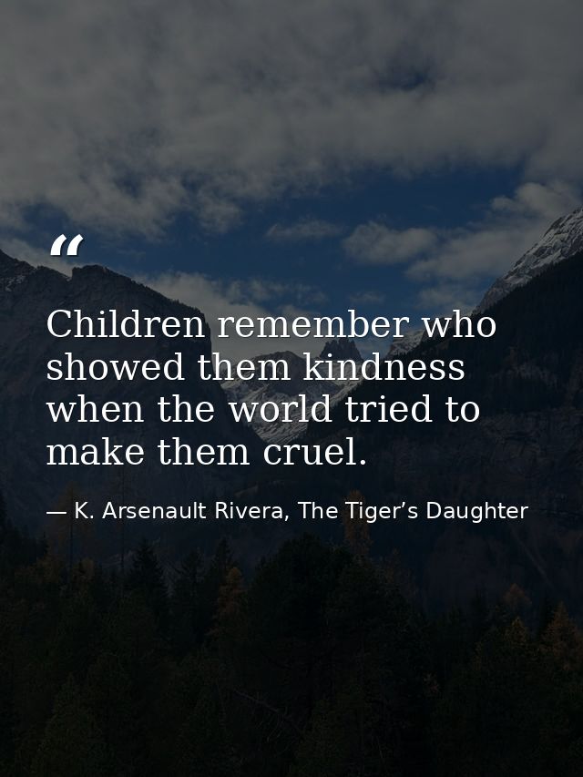 Children remember who showed them kindness when the world tried to make them cruel. — K. Arsenault Rivera, The Tiger’s Daughter