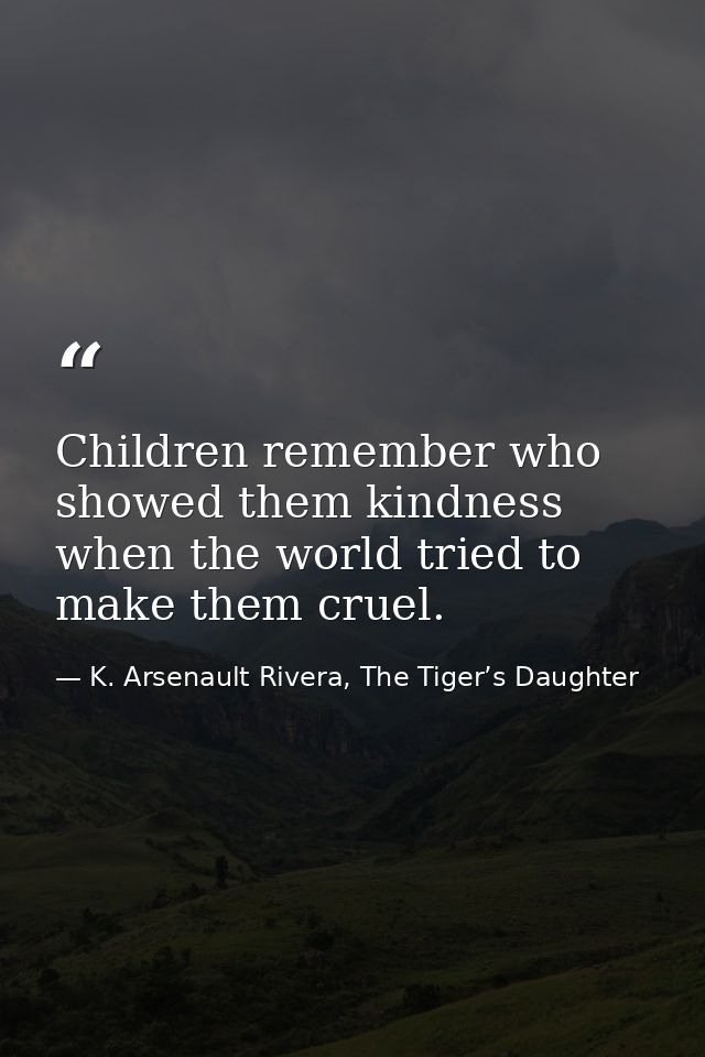 Children remember who showed them kindness when the world tried to make them cruel. — K. Arsenault Rivera, The Tiger’s Daughter