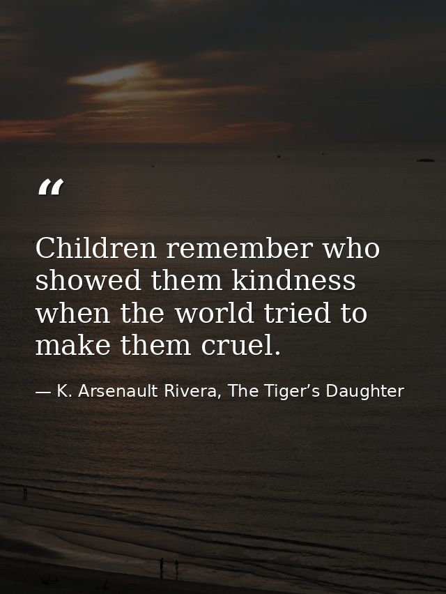 Children remember who showed them kindness when the world tried to make them cruel. — K. Arsenault Rivera, The Tiger’s Daughter
