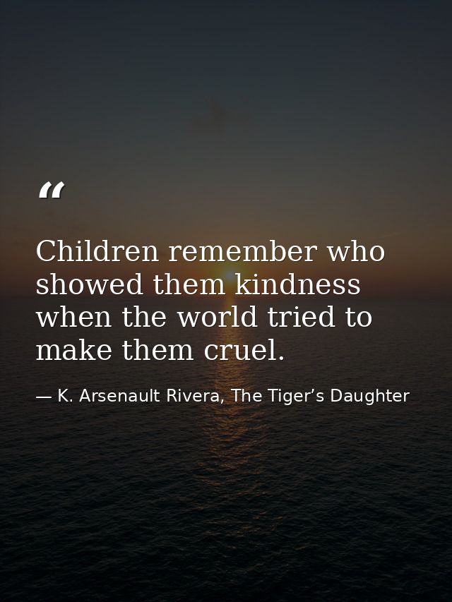 Children remember who showed them kindness when the world tried to make them cruel. — K. Arsenault Rivera, The Tiger’s Daughter