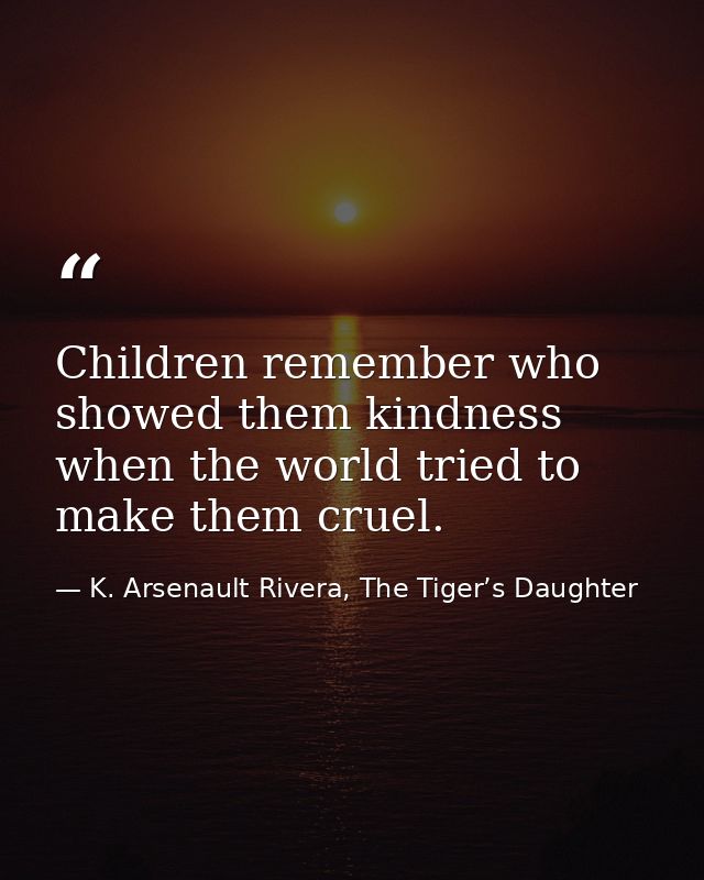 Children remember who showed them kindness when the world tried to make them cruel. — K. Arsenault Rivera, The Tiger’s Daughter