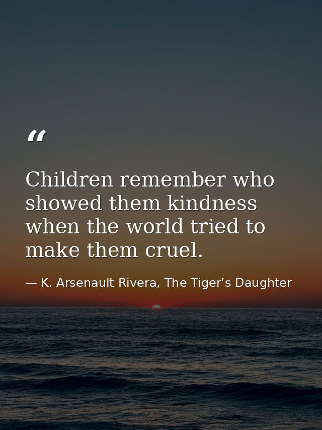 Children remember who showed them kindness when the world tried to make them cruel. — K. Arsenault Rivera, The Tiger’s Daughter