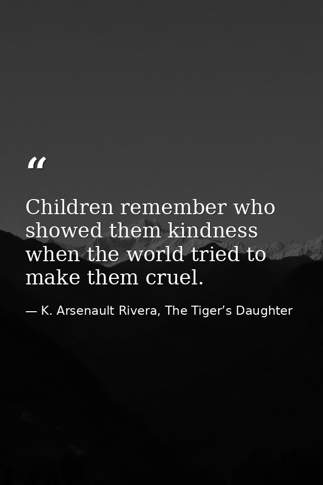 Children remember who showed them kindness when the world tried to make them cruel. — K. Arsenault Rivera, The Tiger’s Daughter