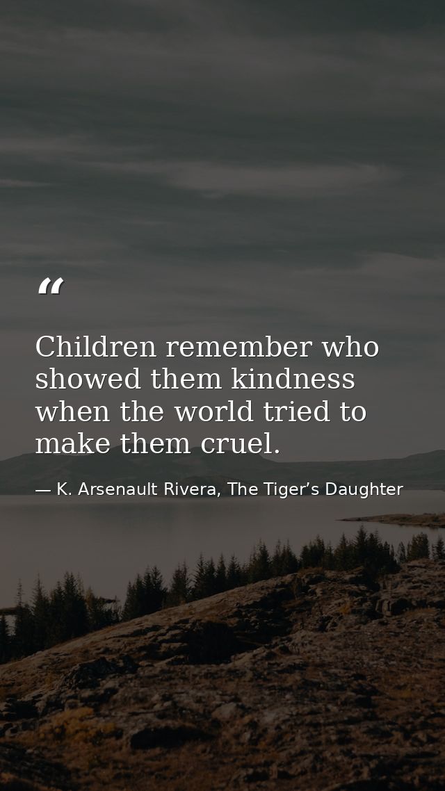 Children remember who showed them kindness when the world tried to make them cruel. — K. Arsenault Rivera, The Tiger’s Daughter