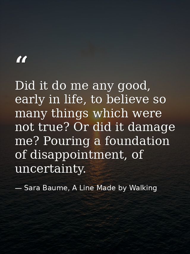Did it do me any good, early in life, to believe so many things which were not true? Or did it damage me? Pouring a foun — Sara Baume, A Line Made by Walking