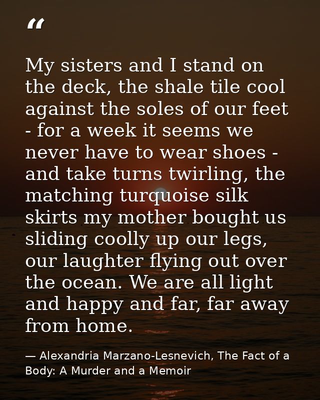 My sisters and I stand on the deck, the shale tile cool against the soles of our feet - for a week it seems we never hav — Alexandria Marzano-Lesnevich, The Fact of a Body: A Murder and a Memoir