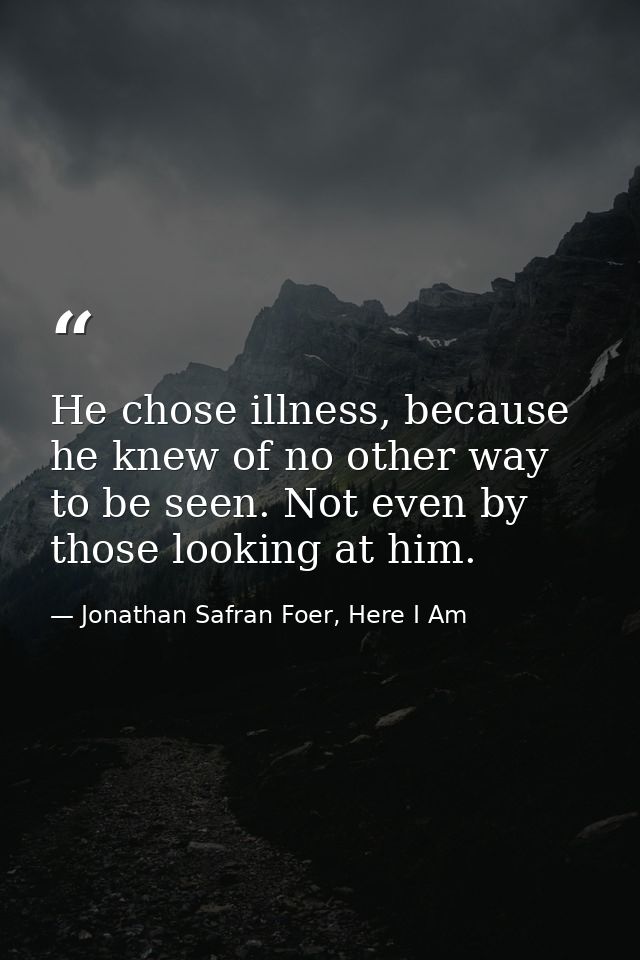 He chose illness, because he knew of no other way to be seen. Not even by those looking at him. — Jonathan Safran Foer, Here I Am