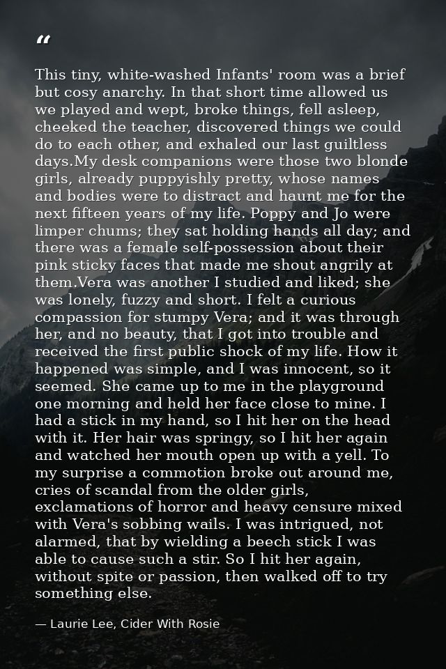 This tiny, white-washed Infants' room was a brief but cosy anarchy. In that short time allowed us we played and wept, br — Laurie Lee, Cider With Rosie