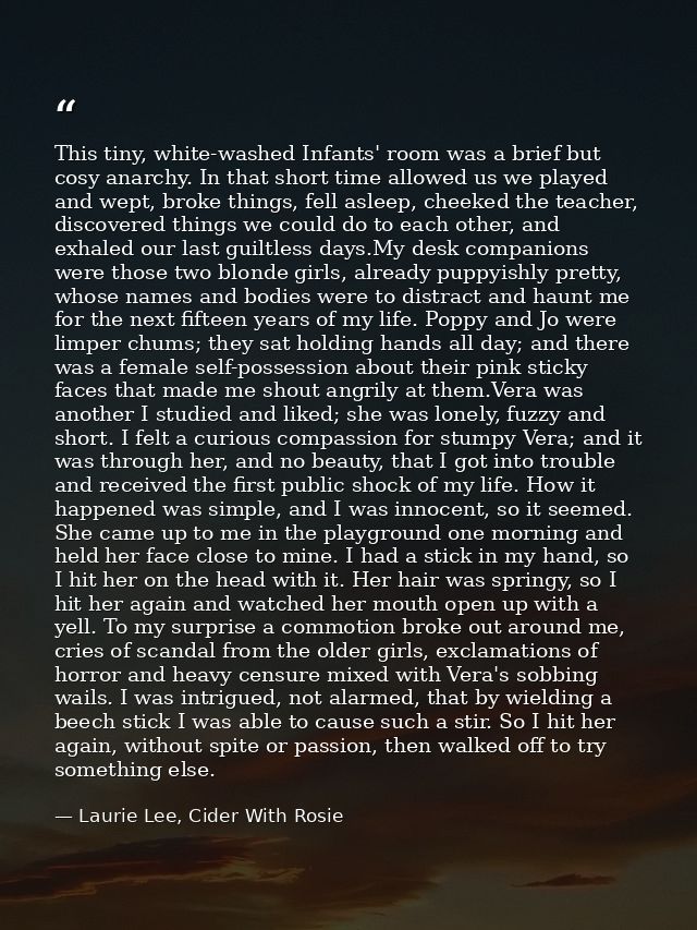 This tiny, white-washed Infants' room was a brief but cosy anarchy. In that short time allowed us we played and wept, br — Laurie Lee, Cider With Rosie