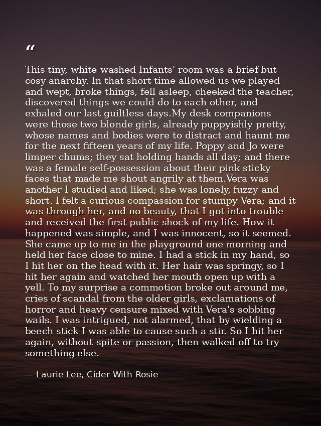 This tiny, white-washed Infants' room was a brief but cosy anarchy. In that short time allowed us we played and wept, br — Laurie Lee, Cider With Rosie