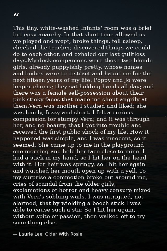 This tiny, white-washed Infants' room was a brief but cosy anarchy. In that short time allowed us we played and wept, br — Laurie Lee, Cider With Rosie