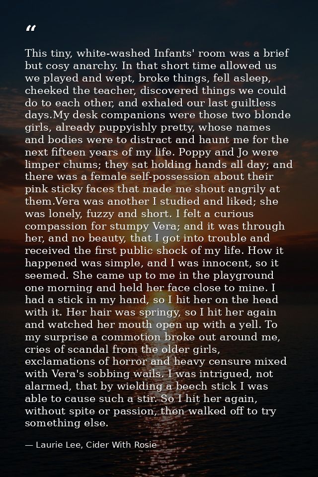 This tiny, white-washed Infants' room was a brief but cosy anarchy. In that short time allowed us we played and wept, br — Laurie Lee, Cider With Rosie