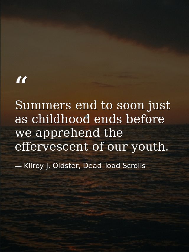 Summers end to soon just as childhood ends before we apprehend the effervescent of our youth. — Kilroy J. Oldster, Dead Toad Scrolls