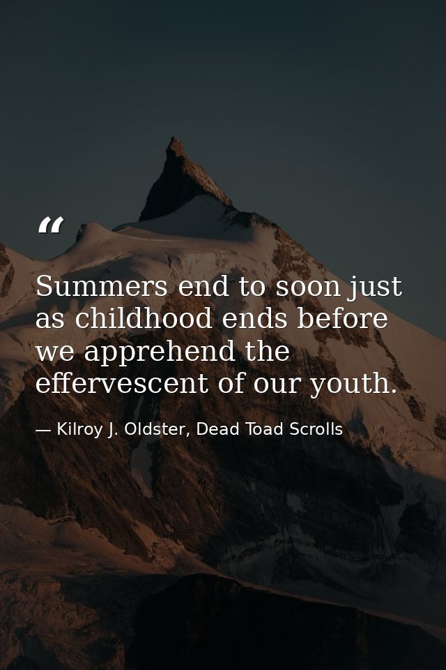 Summers end to soon just as childhood ends before we apprehend the effervescent of our youth. — Kilroy J. Oldster, Dead Toad Scrolls
