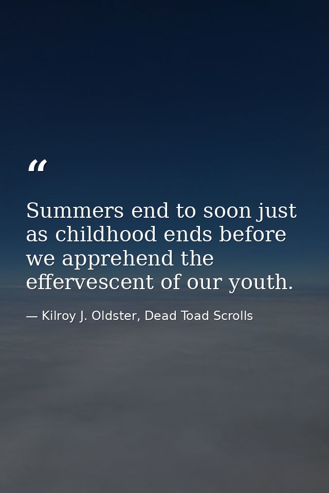 Summers end to soon just as childhood ends before we apprehend the effervescent of our youth. — Kilroy J. Oldster, Dead Toad Scrolls