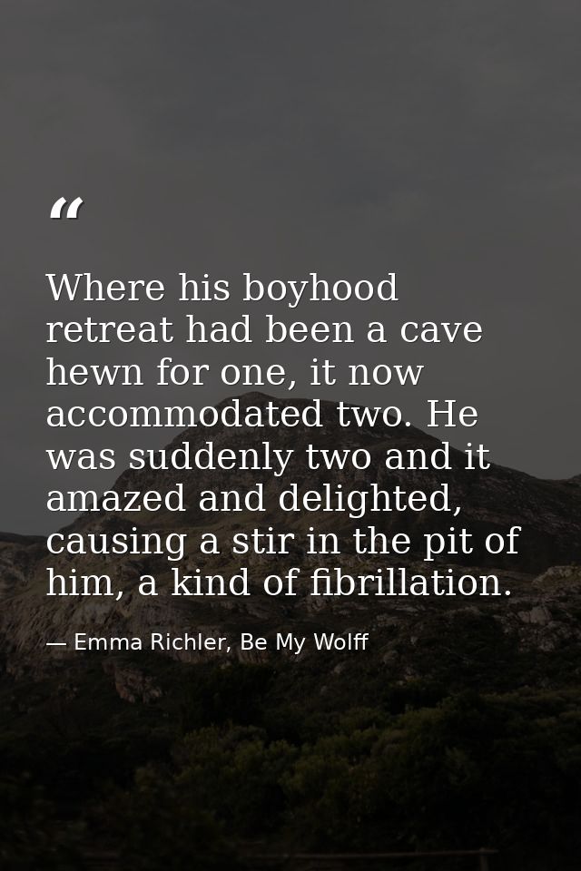 Where his boyhood retreat had been a cave hewn for one, it now accommodated two. He was suddenly two and it amazed and d — Emma Richler, Be My Wolff