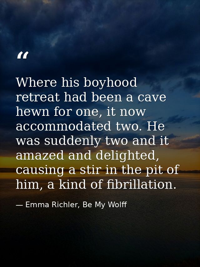 Where his boyhood retreat had been a cave hewn for one, it now accommodated two. He was suddenly two and it amazed and d — Emma Richler, Be My Wolff