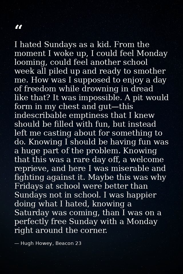 I hated Sundays as a kid. From the moment I woke up, I could feel Monday looming, could feel another school week all pil — Hugh Howey, Beacon 23