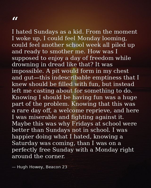 I hated Sundays as a kid. From the moment I woke up, I could feel Monday looming, could feel another school week all pil — Hugh Howey, Beacon 23