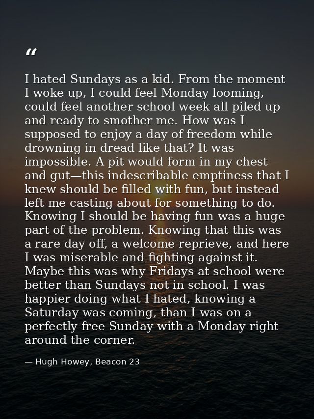 I hated Sundays as a kid. From the moment I woke up, I could feel Monday looming, could feel another school week all pil — Hugh Howey, Beacon 23