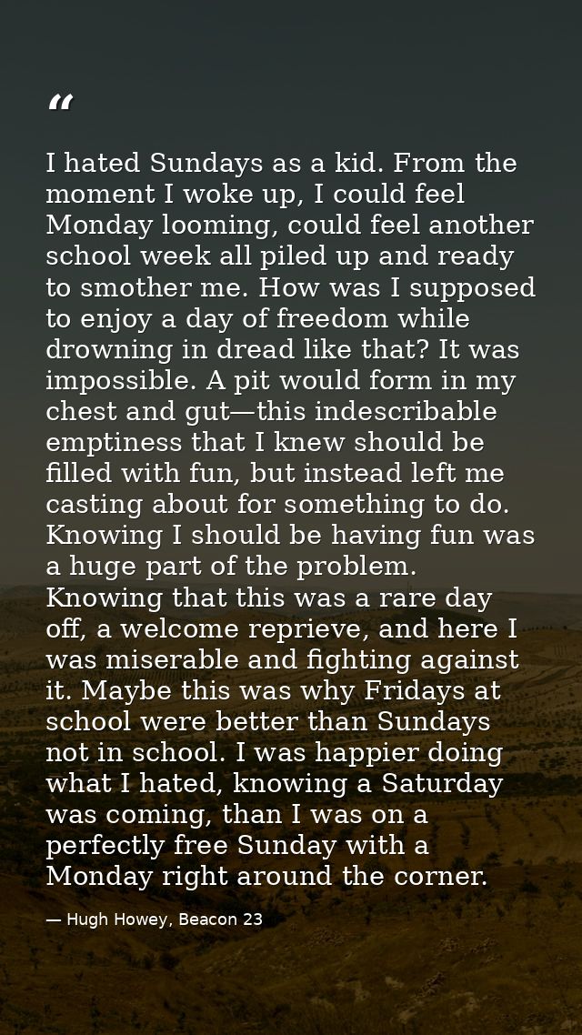 I hated Sundays as a kid. From the moment I woke up, I could feel Monday looming, could feel another school week all pil — Hugh Howey, Beacon 23