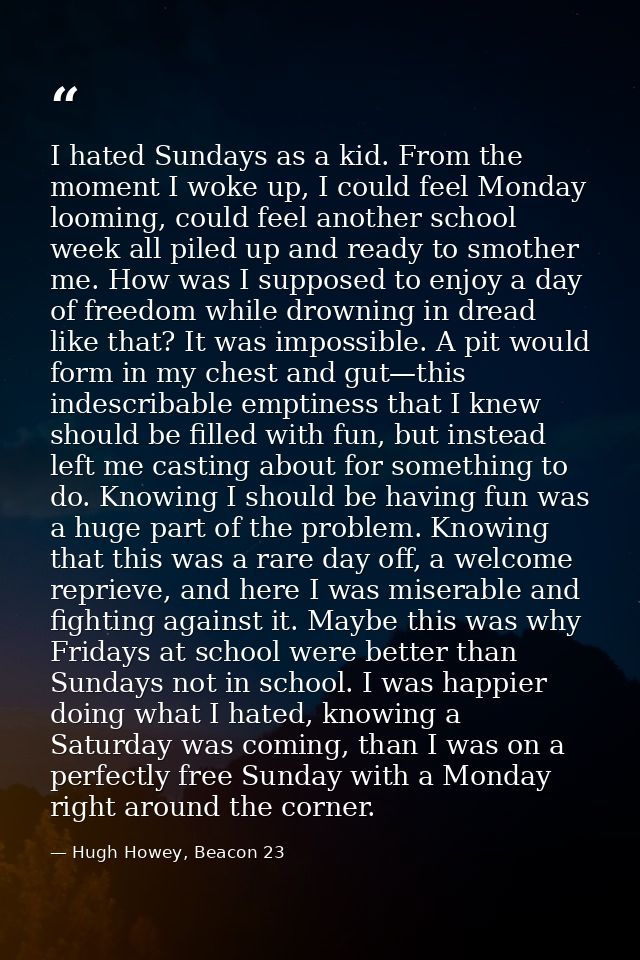 I hated Sundays as a kid. From the moment I woke up, I could feel Monday looming, could feel another school week all pil — Hugh Howey, Beacon 23