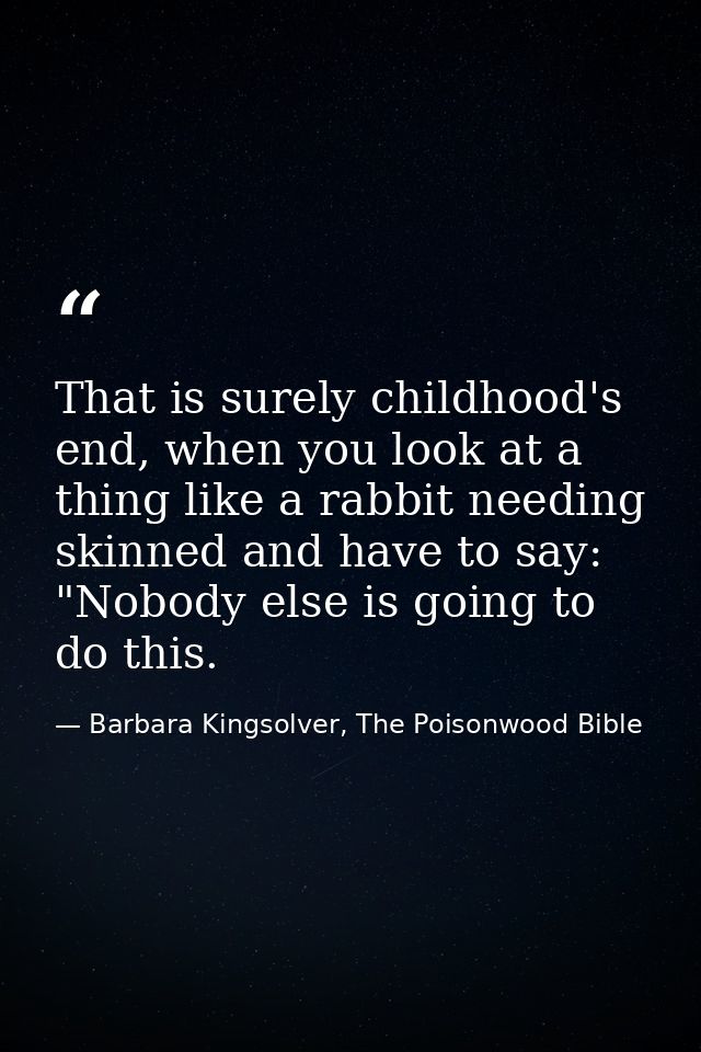 That is surely childhood's end, when you look at a thing like a rabbit needing skinned and have to say: "Nobody else is  — Barbara Kingsolver, The Poisonwood Bible