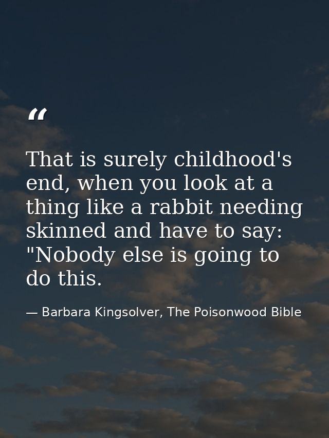 That is surely childhood's end, when you look at a thing like a rabbit needing skinned and have to say: "Nobody else is  — Barbara Kingsolver, The Poisonwood Bible