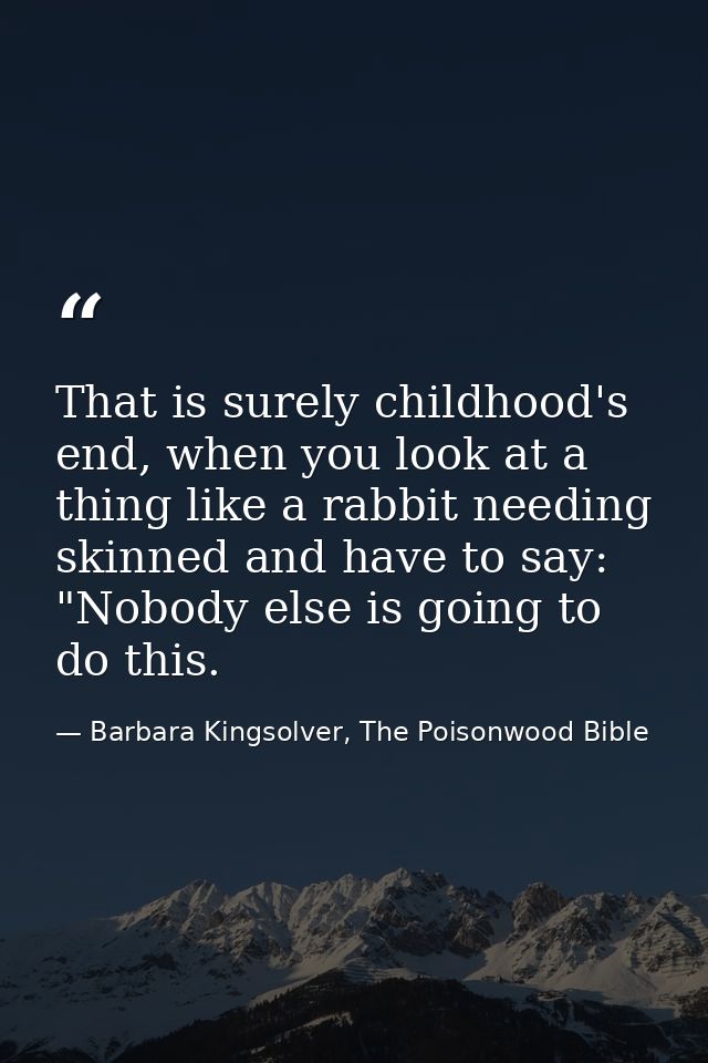 That is surely childhood's end, when you look at a thing like a rabbit needing skinned and have to say: "Nobody else is  — Barbara Kingsolver, The Poisonwood Bible