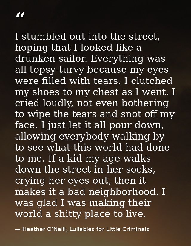 I stumbled out into the street, hoping that I looked like a drunken sailor. Everything was all topsy-turvy because my ey — Heather O'Neill, Lullabies for Little Criminals