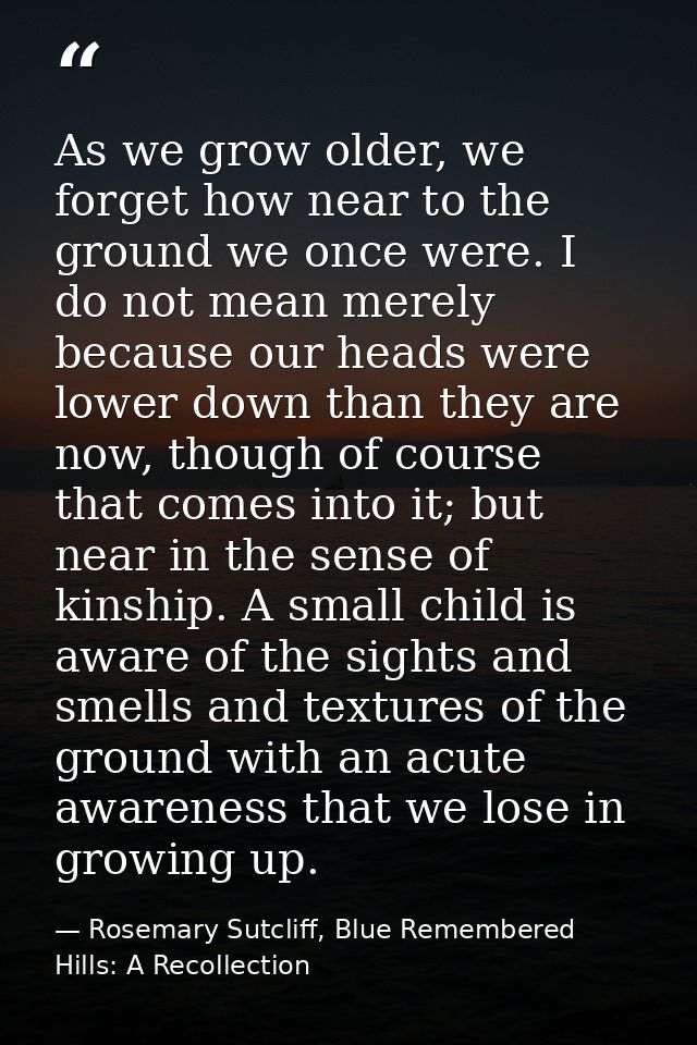 As we grow older, we forget how near to the ground we once were. I do not mean merely because our heads were lower down  — Rosemary Sutcliff, Blue Remembered Hills: A Recollection