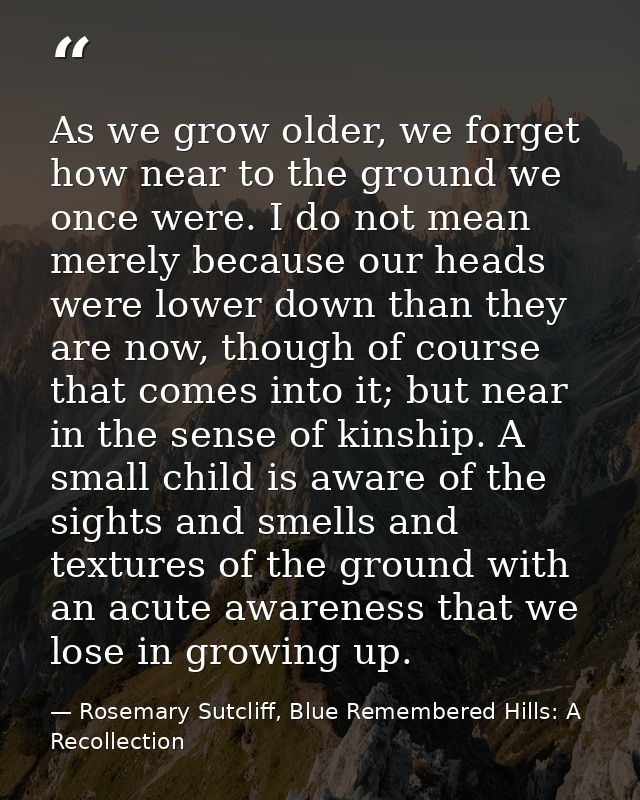 As we grow older, we forget how near to the ground we once were. I do not mean merely because our heads were lower down  — Rosemary Sutcliff, Blue Remembered Hills: A Recollection