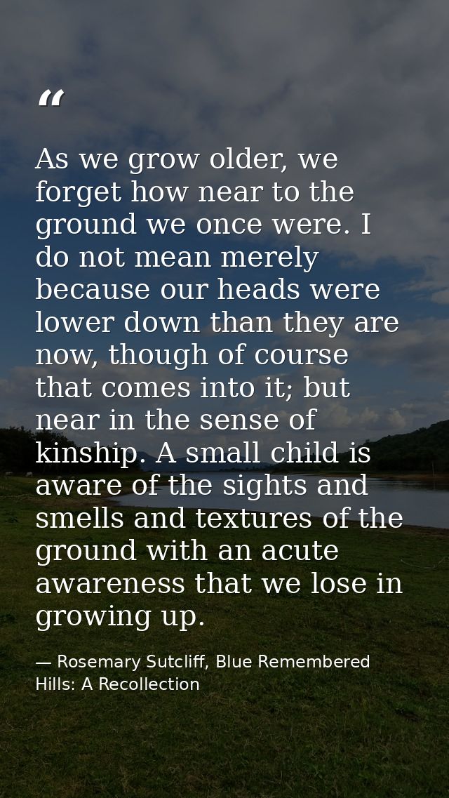 As we grow older, we forget how near to the ground we once were. I do not mean merely because our heads were lower down  — Rosemary Sutcliff, Blue Remembered Hills: A Recollection