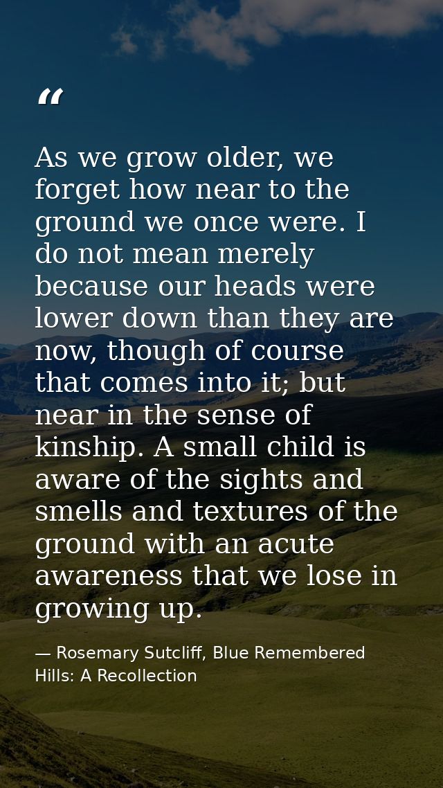 As we grow older, we forget how near to the ground we once were. I do not mean merely because our heads were lower down  — Rosemary Sutcliff, Blue Remembered Hills: A Recollection