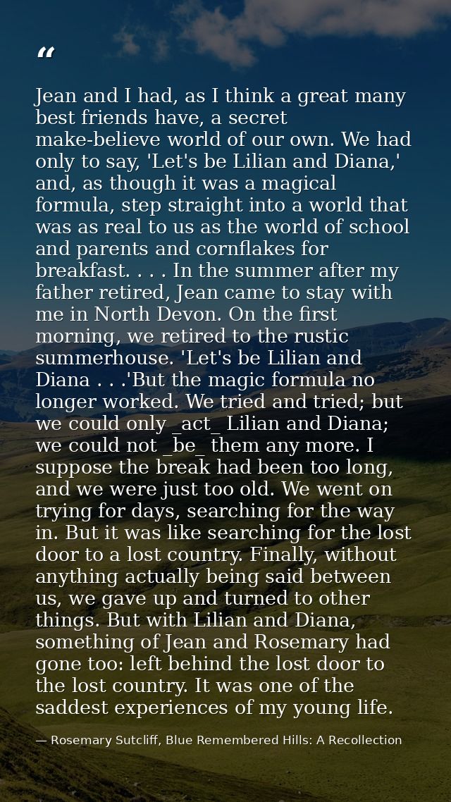 Jean and I had, as I think a great many best friends have, a secret make-believe world of our own. We had only to say, ' — Rosemary Sutcliff, Blue Remembered Hills: A Recollection